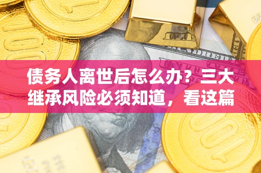 武汉债务人离世后怎么办？三大继承风险必须知道，看这篇就够了