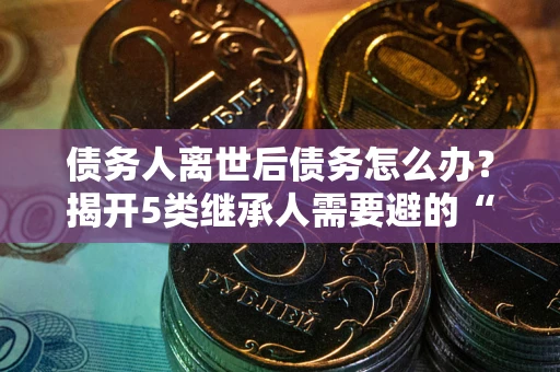 武汉债务人离世后债务怎么办？揭开5类继承人需要避的“坑”